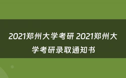 2021郑州大学考研 2021郑州大学考研录取通知书