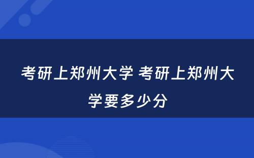 考研上郑州大学 考研上郑州大学要多少分