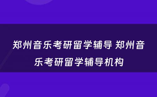 郑州音乐考研留学辅导 郑州音乐考研留学辅导机构