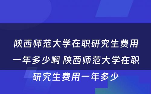 陕西师范大学在职研究生费用一年多少啊 陕西师范大学在职研究生费用一年多少