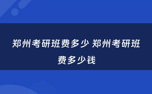 郑州考研班费多少 郑州考研班费多少钱