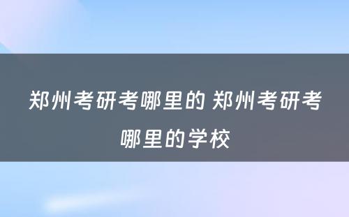 郑州考研考哪里的 郑州考研考哪里的学校