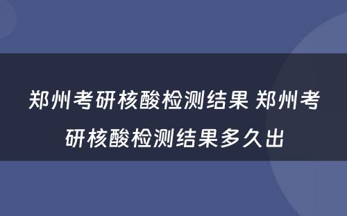 郑州考研核酸检测结果 郑州考研核酸检测结果多久出