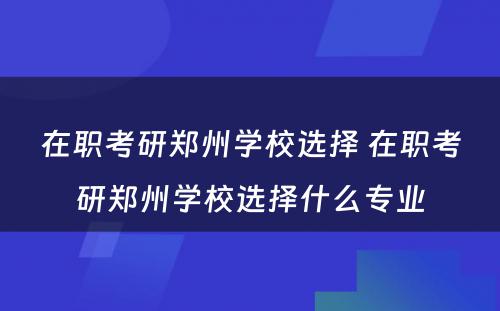 在职考研郑州学校选择 在职考研郑州学校选择什么专业