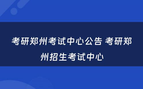 考研郑州考试中心公告 考研郑州招生考试中心