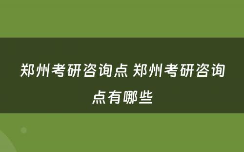郑州考研咨询点 郑州考研咨询点有哪些