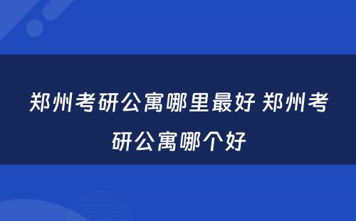 郑州考研公寓哪里最好 郑州考研公寓哪个好