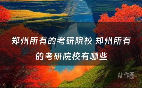 郑州所有的考研院校 郑州所有的考研院校有哪些