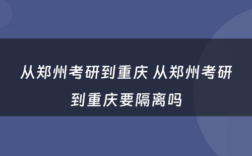从郑州考研到重庆 从郑州考研到重庆要隔离吗