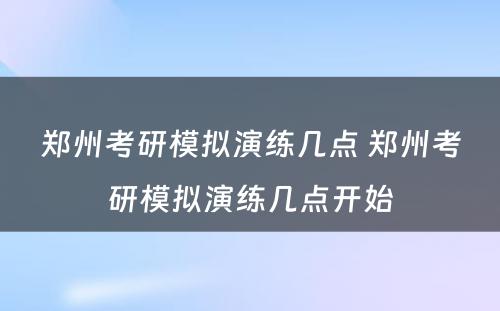 郑州考研模拟演练几点 郑州考研模拟演练几点开始