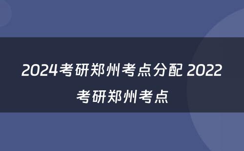 2024考研郑州考点分配 2022考研郑州考点