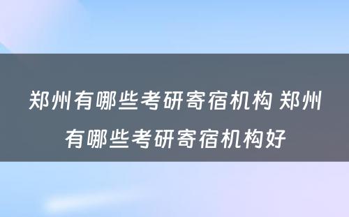 郑州有哪些考研寄宿机构 郑州有哪些考研寄宿机构好