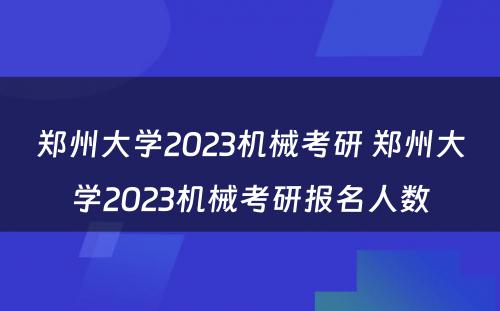 郑州大学2023机械考研 郑州大学2023机械考研报名人数