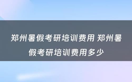 郑州暑假考研培训费用 郑州暑假考研培训费用多少