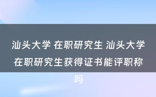 汕头大学 在职研究生 汕头大学在职研究生获得证书能评职称吗