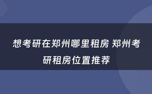 想考研在郑州哪里租房 郑州考研租房位置推荐