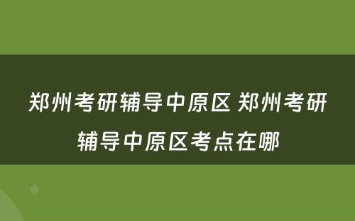 郑州考研辅导中原区 郑州考研辅导中原区考点在哪