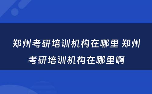 郑州考研培训机构在哪里 郑州考研培训机构在哪里啊