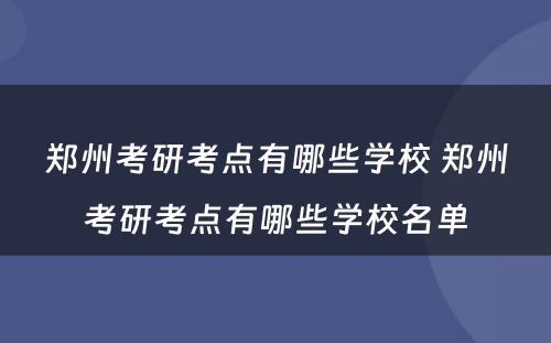 郑州考研考点有哪些学校 郑州考研考点有哪些学校名单