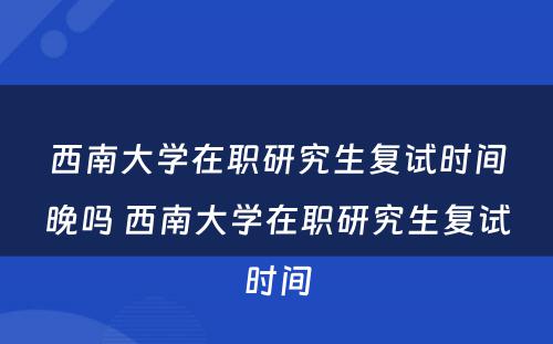 西南大学在职研究生复试时间晚吗 西南大学在职研究生复试时间