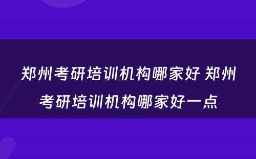郑州考研培训机构哪家好 郑州考研培训机构哪家好一点