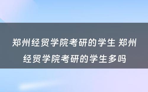 郑州经贸学院考研的学生 郑州经贸学院考研的学生多吗