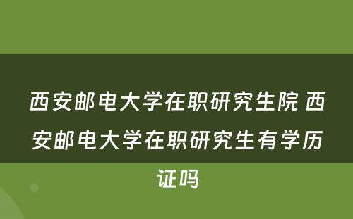 西安邮电大学在职研究生院 西安邮电大学在职研究生有学历证吗