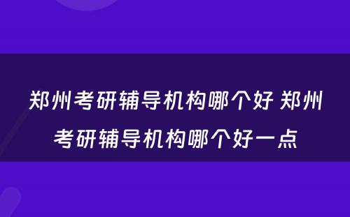郑州考研辅导机构哪个好 郑州考研辅导机构哪个好一点