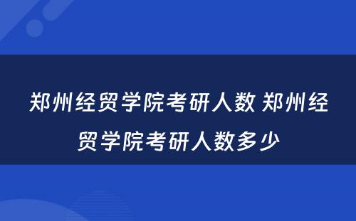 郑州经贸学院考研人数 郑州经贸学院考研人数多少