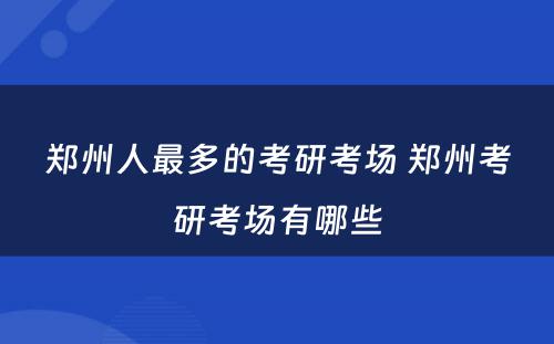 郑州人最多的考研考场 郑州考研考场有哪些