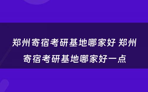 郑州寄宿考研基地哪家好 郑州寄宿考研基地哪家好一点