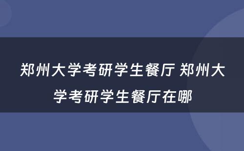 郑州大学考研学生餐厅 郑州大学考研学生餐厅在哪