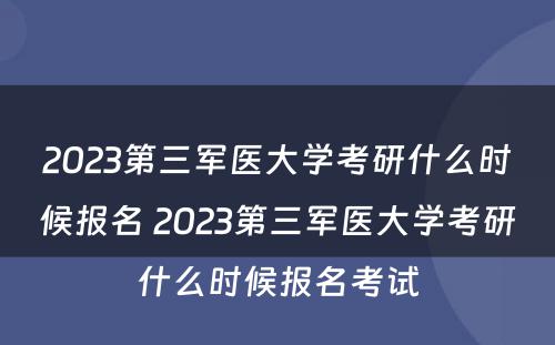 2023第三军医大学考研什么时候报名 2023第三军医大学考研什么时候报名考试