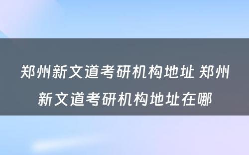 郑州新文道考研机构地址 郑州新文道考研机构地址在哪