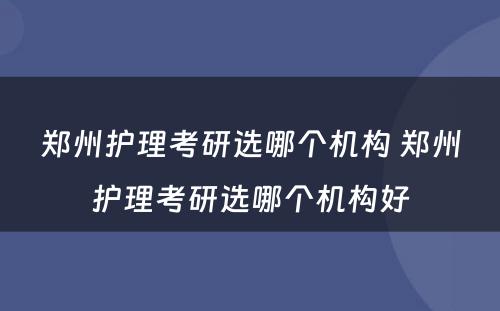 郑州护理考研选哪个机构 郑州护理考研选哪个机构好