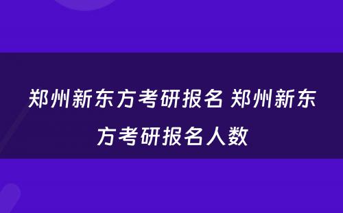 郑州新东方考研报名 郑州新东方考研报名人数