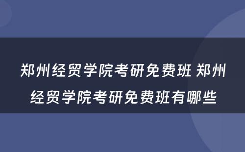郑州经贸学院考研免费班 郑州经贸学院考研免费班有哪些