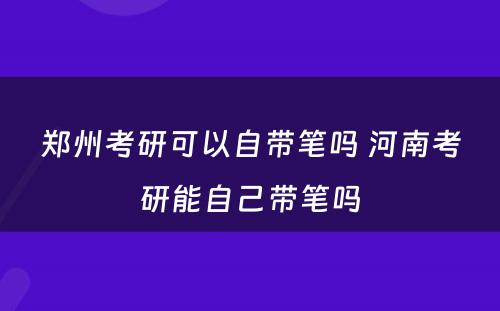 郑州考研可以自带笔吗 河南考研能自己带笔吗