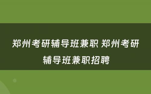 郑州考研辅导班兼职 郑州考研辅导班兼职招聘