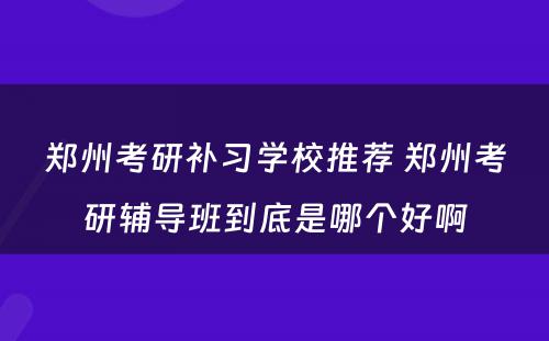 郑州考研补习学校推荐 郑州考研辅导班到底是哪个好啊