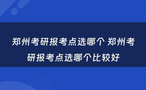 郑州考研报考点选哪个 郑州考研报考点选哪个比较好