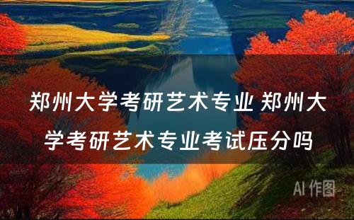郑州大学考研艺术专业 郑州大学考研艺术专业考试压分吗
