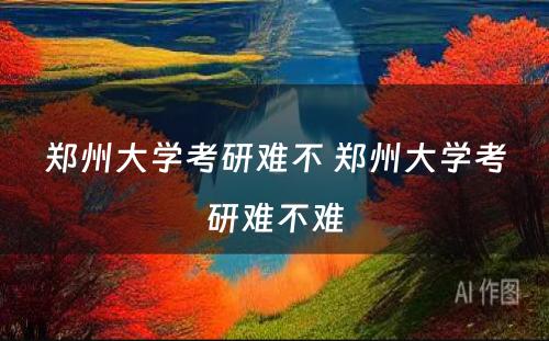 郑州大学考研难不 郑州大学考研难不难