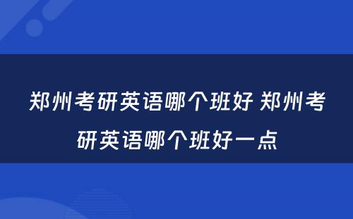 郑州考研英语哪个班好 郑州考研英语哪个班好一点