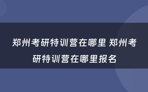 郑州考研特训营在哪里 郑州考研特训营在哪里报名