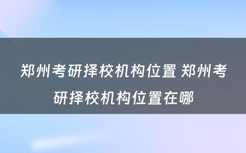 郑州考研择校机构位置 郑州考研择校机构位置在哪
