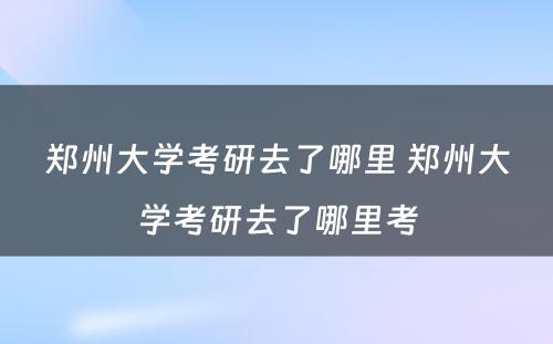 郑州大学考研去了哪里 郑州大学考研去了哪里考