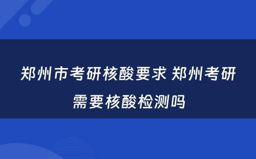 郑州市考研核酸要求 郑州考研需要核酸检测吗