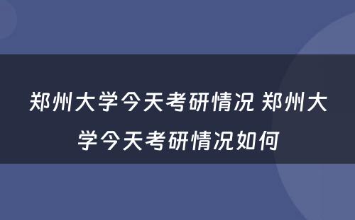 郑州大学今天考研情况 郑州大学今天考研情况如何