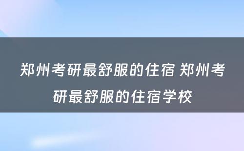 郑州考研最舒服的住宿 郑州考研最舒服的住宿学校